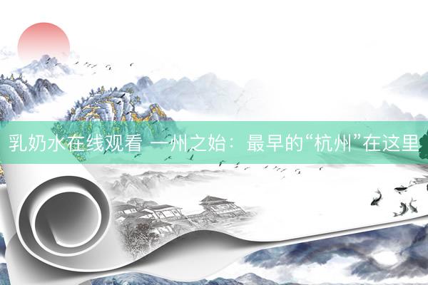 乳奶水在线观看 一州之始：最早的“杭州”在这里