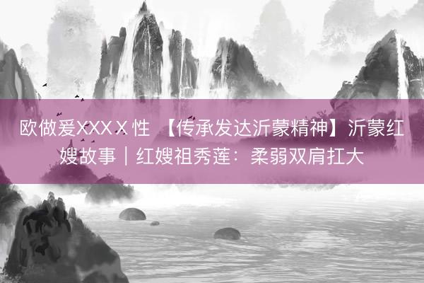 欧做爰XXXⅩ性 【传承发达沂蒙精神】沂蒙红嫂故事｜红嫂祖秀莲：柔弱双肩扛大