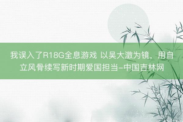 我误入了R18G全息游戏 以吴大澂为镜，用自立风骨续写新时期爱国担当-中国吉林网