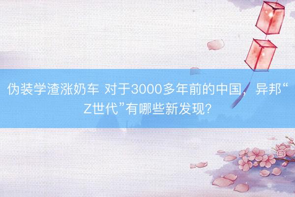 伪装学渣涨奶车 对于3000多年前的中国，异邦“Z世代”有哪些新发现？