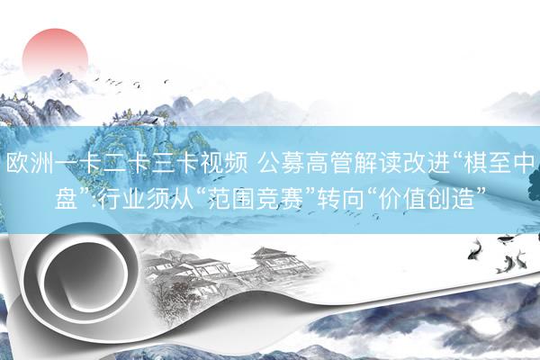 欧洲一卡二卡三卡视频 公募高管解读改进“棋至中盘”:行业须从“范围竞赛”转向“价值创造”