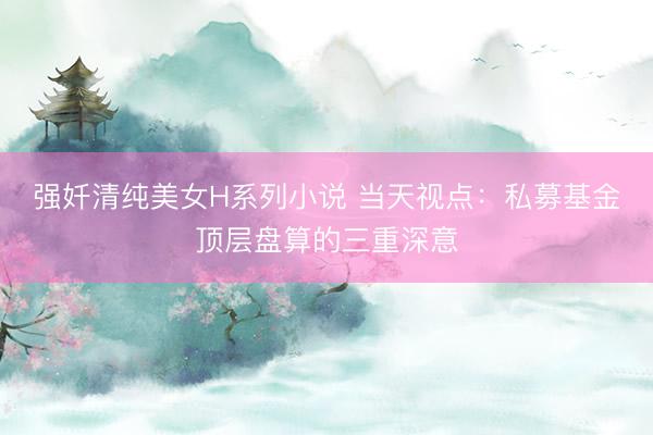 强奷清纯美女H系列小说 当天视点：私募基金顶层盘算的三重深意
