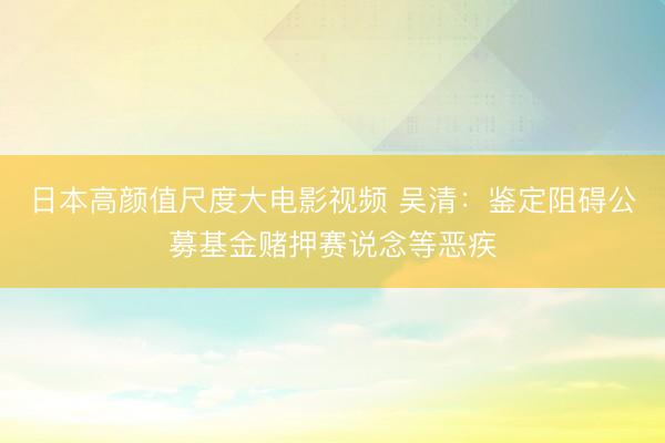 日本高颜值尺度大电影视频 吴清：鉴定阻碍公募基金赌押赛说念等恶疾