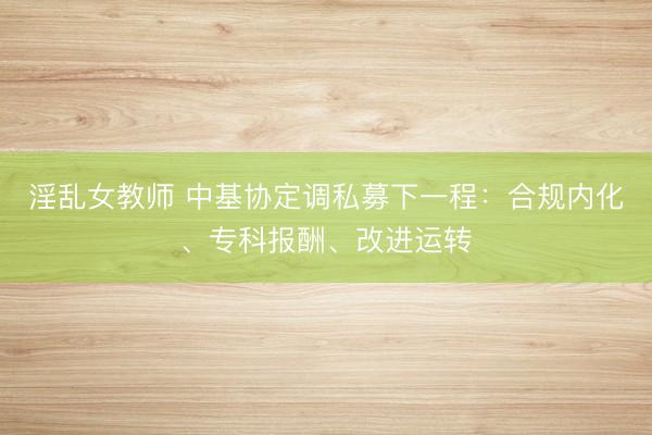 淫乱女教师 中基协定调私募下一程：合规内化、专科报酬、改进运转