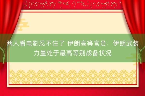 两人看电影忍不住了 伊朗高等官员：伊朗武装力量处于最高等别战备状况