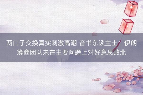 两口子交换真实刺激高潮 音书东谈主士：伊朗筹商团队未在主要问题上对好意思败北