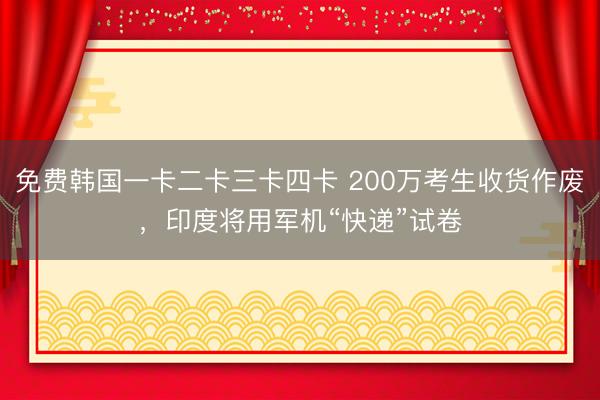 免费韩国一卡二卡三卡四卡 200万考生收货作废,印度将用军机“快递”试卷