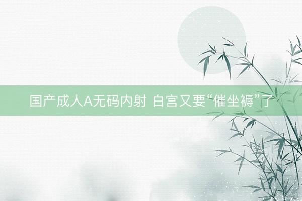国产成人A无码内射 白宫又要“催坐褥”了