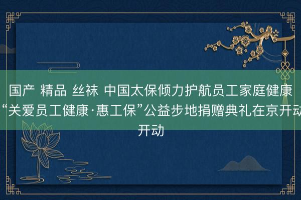 国产 精品 丝袜 中国太保倾力护航员工家庭健康 “关爱员工健康·惠工保”公益步地捐赠典礼在京开动