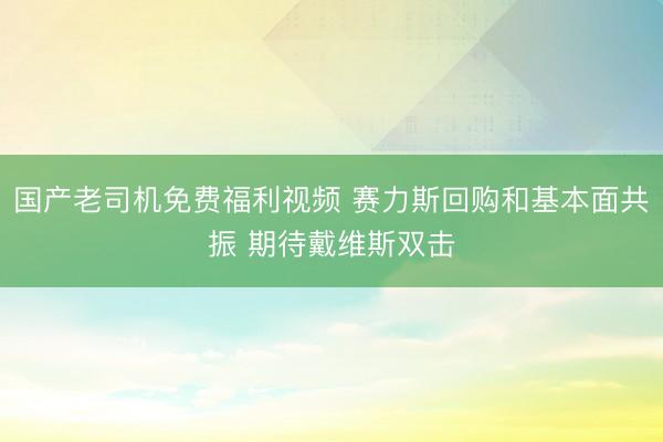 国产老司机免费福利视频 赛力斯回购和基本面共振 期待戴维斯双击