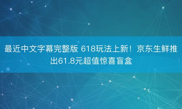 最近中文字幕完整版 618玩法上新！京东生鲜推出61.8元超值惊喜盲盒