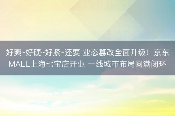 好爽~好硬~好紧~还要 业态篡改全面升级！京东MALL上海七宝店开业 一线城市布局圆满闭环