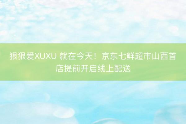 狠狠爱XUXU 就在今天！京东七鲜超市山西首店提前开启线上配送