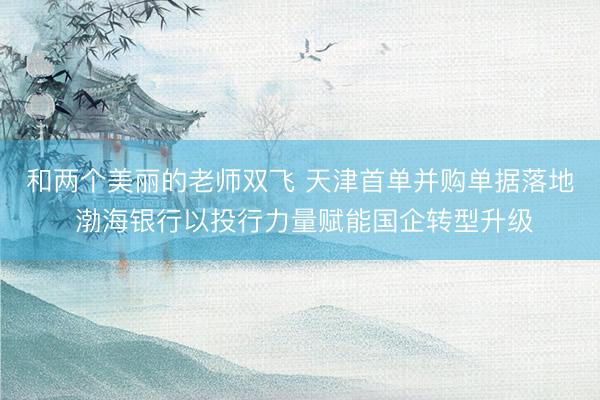 和两个美丽的老师双飞 天津首单并购单据落地 渤海银行以投行力量赋能国企转型升级