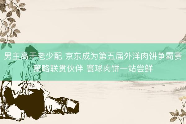 男主高干老少配 京东成为第五届外洋肉饼争霸赛策略联贯伙伴 寰球肉饼一站尝鲜