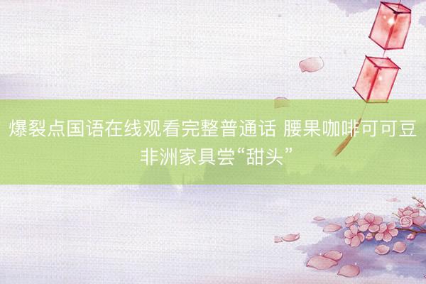 爆裂点国语在线观看完整普通话 腰果咖啡可可豆 非洲家具尝“甜头”