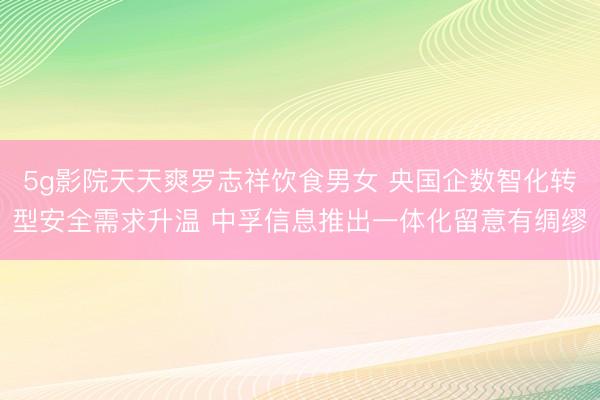 5g影院天天爽罗志祥饮食男女 央国企数智化转型安全需求升温 中孚信息推出一体化留意有绸缪