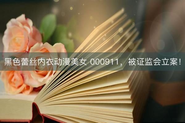 黑色蕾丝内衣动漫美女 000911，被证监会立案！