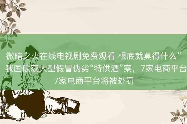 微暗之火在线电视剧免费观看 根底就莫得什么“特供酒”！我国破获大型假冒伪劣“特供酒”案，7家电商平台将被处罚