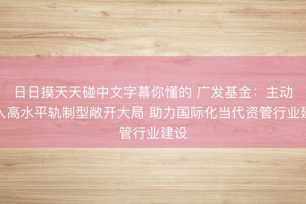 日日摸天天碰中文字幕你懂的 广发基金：主动融入高水平轨制型敞开大局 助力国际化当代资管行业建设