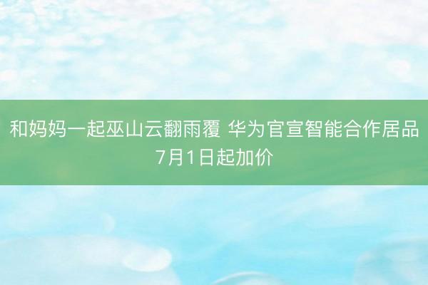 和妈妈一起巫山云翻雨覆 华为官宣智能合作居品7月1日起加价