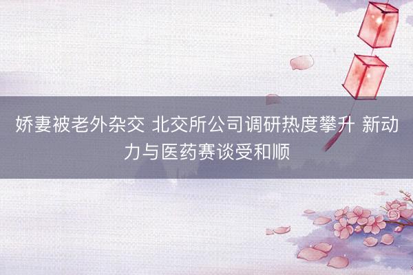 娇妻被老外杂交 北交所公司调研热度攀升 新动力与医药赛谈受和顺