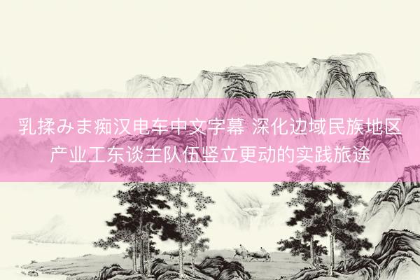 乳揉みま痴汉电车中文字幕 深化边域民族地区产业工东谈主队伍竖立更动的实践旅途
