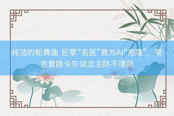 纯洁的轮舞曲 巨擘“名医”竟为AI“克隆”，带货套路令东说念主防不堪防