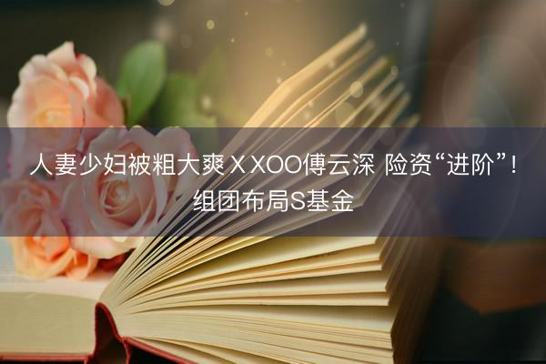 人妻少妇被粗大爽ⅩXOO傅云深 险资“进阶”！组团布局S基金