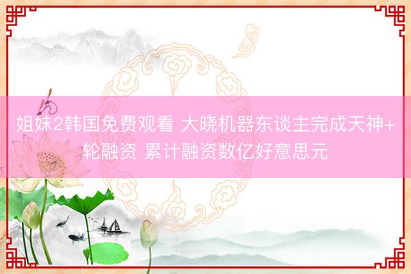 姐妹2韩国免费观看 大晓机器东谈主完成天神+轮融资 累计融资数亿好意思元