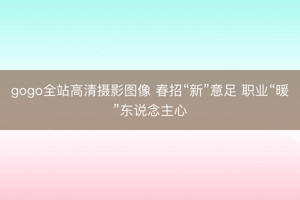 gogo全站高清摄影图像 春招“新”意足 职业“暖”东说念主心