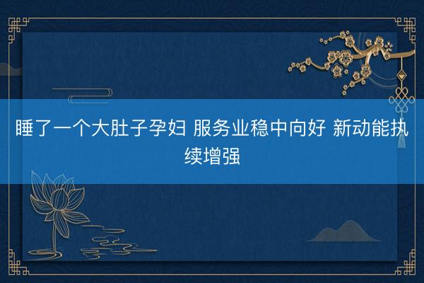 睡了一个大肚子孕妇 服务业稳中向好 新动能执续增强