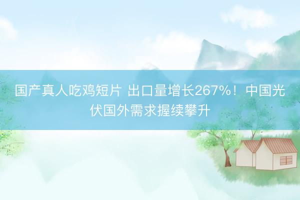 国产真人吃鸡短片 出口量增长267%！中国光伏国外需求握续攀升