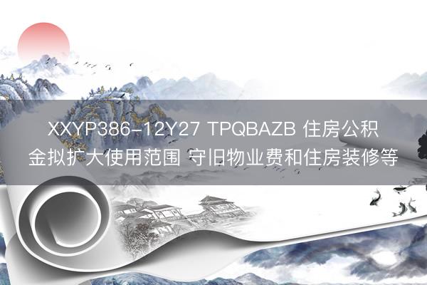 XXYP386-12Y27 TPQBAZB 住房公积金拟扩大使用范围 守旧物业费和住房装修等
