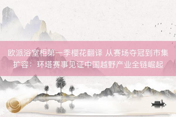 欧派浴室柜第一季樱花翻译 从赛场夺冠到市集扩容：环塔赛事见证中国越野产业全链崛起