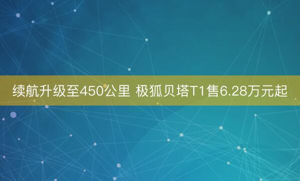 续航升级至450公里 极狐贝塔T1售6.28万元起