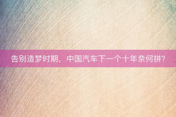 告别造梦时期，中国汽车下一个十年奈何拼？