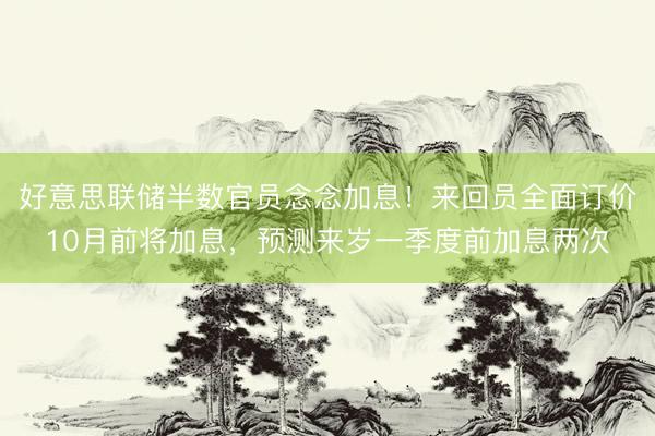 好意思联储半数官员念念加息！来回员全面订价10月前将加息，预测来岁一季度前加息两次