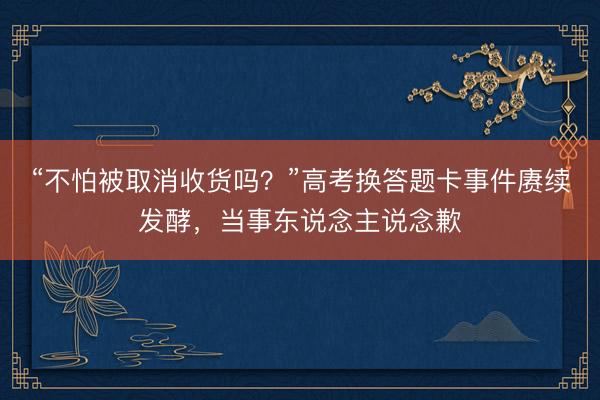 “不怕被取消收货吗？”高考换答题卡事件赓续发酵，当事东说念主说念歉