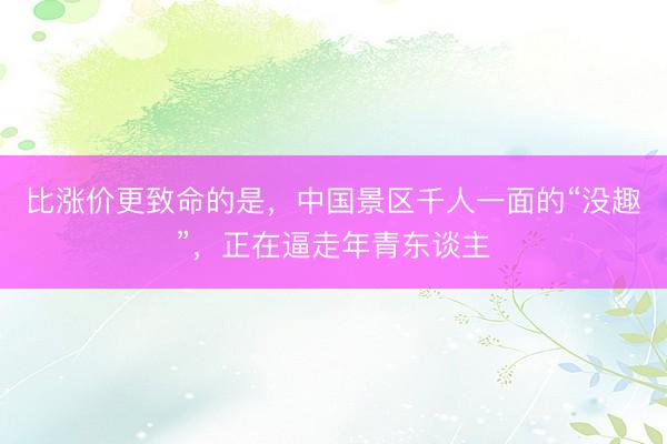 比涨价更致命的是，中国景区千人一面的“没趣”，正在逼走年青东谈主