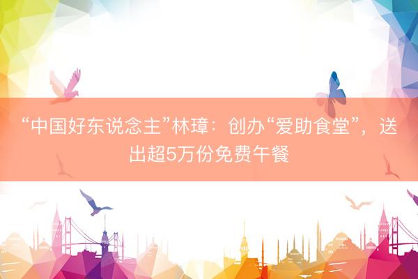 “中国好东说念主”林璋：创办“爱助食堂”，送出超5万份免费午餐