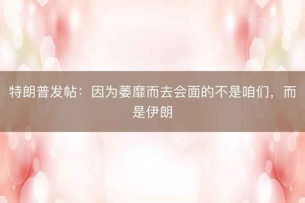 特朗普发帖：因为萎靡而去会面的不是咱们，而是伊朗