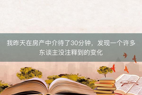 我昨天在房产中介待了30分钟，发现一个许多东谈主没注释到的变化