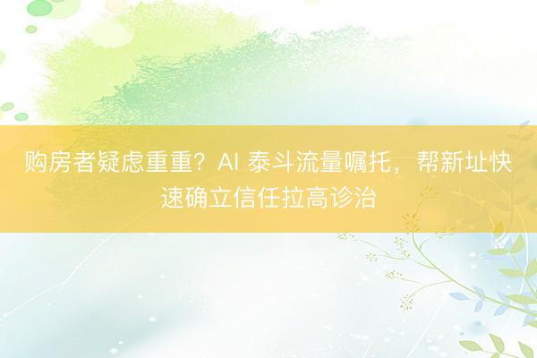 购房者疑虑重重？AI 泰斗流量嘱托，帮新址快速确立信任拉高诊治