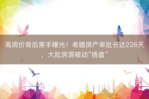 高房价背后黑手曝光！希腊房产审批长达226天，大批房源被动“捂盘”