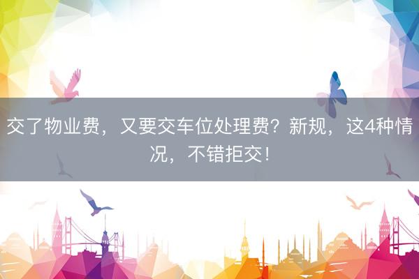 交了物业费，又要交车位处理费？新规，这4种情况，不错拒交！