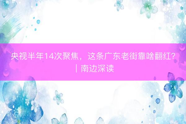 央视半年14次聚焦，这条广东老街靠啥翻红？｜南边深读