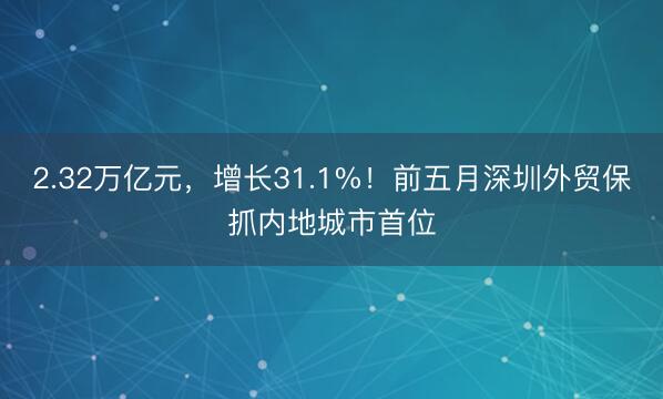2.32万亿元，增长31.1%！前五月深圳外贸保抓内地城市首位