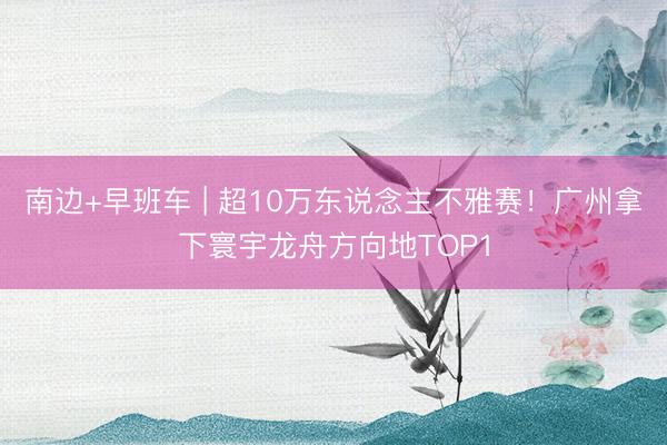 南边+早班车 | 超10万东说念主不雅赛！广州拿下寰宇龙舟方向地TOP1