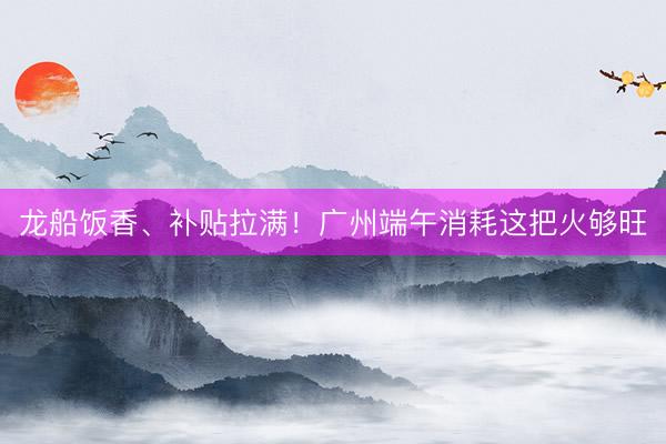 龙船饭香、补贴拉满！广州端午消耗这把火够旺